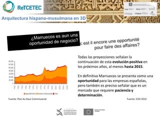 Arquitectura hispano-musulmana en 3D




                                      Todas las proyecciones señalan la
                                      continuación de esta evolución positiva en
                                      los próximos años, al menos hasta 2015.

                                      En definitiva Marruecos se presenta como una
                                      oportunidad para las empresas españolas,
                                      pero también es preciso señalar que es un
                                      mercado que requiere paciencia y
                                      determinación.
  Fuente: Plan du Haut Commissariat                                Fuente: ICEX 2010
 
