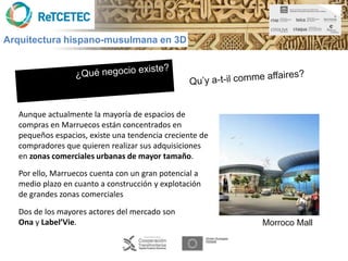 Arquitectura hispano-musulmana en 3D




  Aunque actualmente la mayoría de espacios de
  compras en Marruecos están concentrados en
  pequeños espacios, existe una tendencia creciente de
  compradores que quieren realizar sus adquisiciones
  en zonas comerciales urbanas de mayor tamaño.
  Por ello, Marruecos cuenta con un gran potencial a
  medio plazo en cuanto a construcción y explotación
  de grandes zonas comerciales

  Dos de los mayores actores del mercado son
  Ona y Label’Vie.                                       Morroco Mall
 