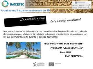 Arquitectura hispano-musulmana en 3D




 Muchas acciones se están llevando a cabo para dinamizar la oferta de viviendas; además
 del presupuesto del Ministerio de Hábitat y Urbanismo el sector tiene otros recursos con
 los que estimular la oferta durante el periodo 2010-2020:

                                           PROGRAMA “VILLES SANS BIDONVILLES”
                                                  PROGRAMA “VILLES NOUVELLES”
                                                            PLAN AZUR
                                                                 PLAN RENOVOTEL
 