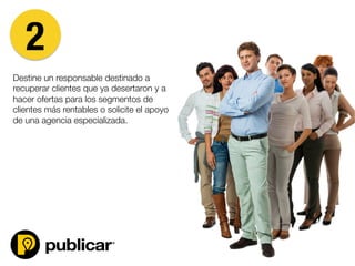 Destine un responsable destinado a
recuperar clientes que ya desertaron y a
hacer ofertas para los segmentos de
clientes más rentables o solicite el apoyo
de una agencia especializada.



2
 