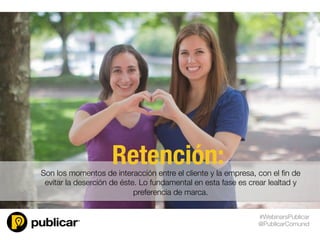Son los momentos de interacción entre el cliente y la empresa, con el ﬁn de
evitar la deserción de éste. Lo fundamental en esta fase es crear lealtad y
preferencia de marca.

Retención:
#WebinarsPublicar
@PublicarComunid
 