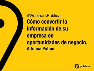 #WebinarsPublicar
Cómo convertir la
información de su 
empresa en 
oportunidades de negocio.
Adriana Patiño
 