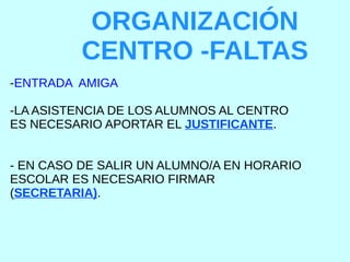 ORGANIZACIÓN
CENTRO -FALTAS
-ENTRADA AMIGA
-LA ASISTENCIA DE LOS ALUMNOS AL CENTRO
ES NECESARIO APORTAR EL JUSTIFICANTE.
- EN CASO DE SALIR UN ALUMNO/A EN HORARIO
ESCOLAR ES NECESARIO FIRMAR
(SECRETARIA).
 