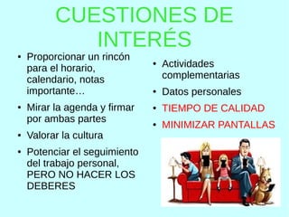 CUESTIONES DE
INTERÉS
● Proporcionar un rincón
para el horario,
calendario, notas
importante…
● Mirar la agenda y firmar
por ambas partes
● Valorar la cultura
● Potenciar el seguimiento
del trabajo personal,
PERO NO HACER LOS
DEBERES
● Actividades
complementarias
● Datos personales
● TIEMPO DE CALIDAD
● MINIMIZAR PANTALLAS
 