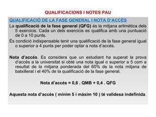 QUALIFICACIONS I NOTES PAU 
QUALIFICACIÓ DE LA FASE GENERAL I NOTA D’ACCÉS 
La qualificació de la fase general (QFG) és la mitjana aritmètica dels 
5 exercicis. Cada un dels exercicis es qualifica amb una puntuació 
de 0 a 10 punts. 
És condició indispensable tenir una qualificació de la fase general igual 
o superior a 4 punts per poder optar a nota d’accés. 
Nota d’accés. Es considera que un estudiant ha superat la prova 
d’accés a la universitat si obté una nota igual o superior a 5 com a 
resultat de la mitjana ponderada del 60% de la nota mitjana de 
batxillerat i el 40% de la qualificació de la fase general. 
Nota d’accés = 0,6 . QMB + 0,4 . QFG 
Aquesta nota d’accés ( mínim 5 i màxim 10 ) té validesa indefinida. 
 