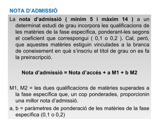 NOTA D’ADMISSIÓ 
La nota d’admissió ( mínim 5 i màxim 14 ) a un 
determinat estudi de grau incorpora les qualificacions de 
les matèries de la fase específica, ponderant-les segons 
el coeficient que correspongui ( 0,1 o 0,2 ). Cal, però, 
que aquestes matèries estiguin vinculades a la branca 
de coneixement en què s’inscriu el títol de grau on es fa 
la preinscripció. 
Nota d’admissió = Nota d’accés + a M1 + b M2 
M1, M2 = les dues qualificacions de matèries superades a 
la fase específica que, un cop ponderades, proporcionin 
una millor nota d’admissió. 
a, b = paràmetres de ponderació de les matèries de la fase 
específica (0,1 o 0,2) 
 