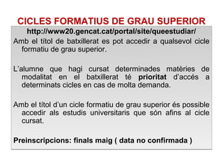 CICLES FORMATIUS DE GRAU SUPERIOR 
http://www20.gencat.cat/portal/site/queestudiar/ 
Amb el títol de batxillerat es pot accedir a qualsevol cicle 
formatiu de grau superior. 
L’alumne que hagi cursat determinades matèries de 
modalitat en el batxillerat té prioritat d’accés a 
determinats cicles en cas de molta demanda. 
Amb el títol d’un cicle formatiu de grau superior és possible 
accedir als estudis universitaris que són afins al cicle 
cursat. 
Preinscripcions: finals maig ( data no confirmada ) 
 