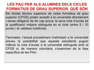 LES PAU PER ALS ALUMNES DELS CICLES 
FORMATIUS DE GRAU SUPERIOR. QUÈ SÓN 
supI eCriOorMs dSeÓ cNicles Els titulats tècnics superiors de cicles formatius de grau 
superior (CFGS) poden accedir a la universitat directament 
i sense obligació de fer cap prova; la seva nota d’accés és 
la qualificació mitjana obtinguda en el cicle (entre 5 i 10 
punts) i té validesa indefinida. 
Tanmateix, l’actual procediment d’admissió a la universitat 
preveu la possibilitat que aquests estudiants puguin 
millorar la nota d’accés a la universitat obtinguda amb el 
CFGS si, de manera voluntària, s’examinen de la fase 
específica de les PAU. 
