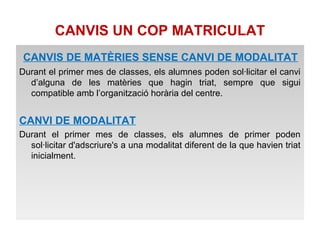 CANVIS UN COP MATRICULAT 
CANVIS DE MATÈRIES SENSE CANVI DE MODALITAT 
Durant el primer mes de classes, els alumnes poden sol·licitar el canvi 
d’alguna de les matèries que hagin triat, sempre que sigui 
compatible amb l’organització horària del centre. 
CANVI DE MODALITAT 
Durant el primer mes de classes, els alumnes de primer poden 
sol·licitar d'adscriure's a una modalitat diferent de la que havien triat 
inicialment. 
 