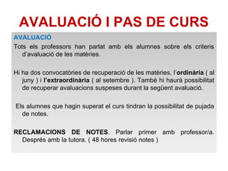 AVALUACIÓ I PAS DE CURS 
AVALUACIÓ 
Tots els professors han parlat amb els alumnes sobre els criteris 
d’avaluació de les matèries. 
Hi ha dos convocatòries de recuperació de les matèries, l’ordinària ( al 
juny ) i l’extraordinària ( al setembre ). També hi haurà possibilitat 
de recuperar avaluacions suspeses durant la següent avaluació. 
Els alumnes que hagin superat el curs tindran la possibilitat de pujada 
de notes. 
RECLAMACIONS DE NOTES. Parlar primer amb professor/a. 
Després amb la tutora. ( 48 hores revisió notes ) 
 