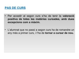 PAS DE CURS 
• Per accedir al segon curs s’ha de tenir la valoració 
positiva de totes les matèries cursades, amb dues 
excepcions com a màxim. 
• L’alumnat que no passi a segon curs ha de romandre un 
any més a primer curs, i l’ha de tornar a cursar de nou. 
 