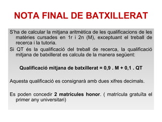 NOTA FINAL DE BATXILLERAT 
S’ha de calcular la mitjana aritmètica de les qualificacions de les 
matèries cursades en 1r i 2n (M), exceptuant el treball de 
recerca i la tutoria. 
Si QT és la qualificació del treball de recerca, la qualificació 
mitjana de batxillerat es calcula de la manera següent: 
Qualificació mitjana de batxillerat = 0,9 . M + 0,1 . QT 
Aquesta qualificació es consignarà amb dues xifres decimals. 
Es poden concedir 2 matrícules honor. ( matrícula gratuïta el 
primer any universitari) 
 