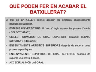 QUÈ PODEN FER EN ACABAR EL 
BATXILLERAT? 
El títol de BATXILLER permet accedir als diferents ensenyaments 
d’Educació Superior. 
• ESTUDIS UNIVERSITARIS. Un cop s’hagin superat les proves d’accés 
( SELECTIVITAT ). 
• CICLES FORMATIUS DE GRAU SUPERIOR. Titulació: TÈCNIC 
SUPERIOR. ( dos anys ) 
• ENSENYAMENTS ARTÍSTICS SUPERIORS després de superar unes 
proves específiques. 
• ENSENYAMENTS ESPORTIUS DE GRAU SUPERIOR després de 
superar una prova d’accés. 
• ACCEDIR AL MÓN LABORAL. 
 