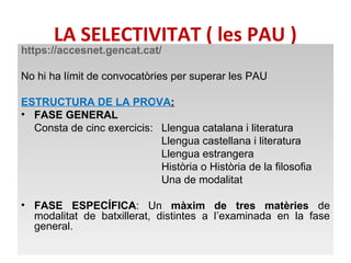 LA SELECTIVITAT ( les PAU ) 
https://accesnet.gencat.cat/ 
No hi ha límit de convocatòries per superar les PAU 
ESTRUCTURA DE LA PROVA: 
• FASE GENERAL 
Consta de cinc exercicis: Llengua catalana i literatura 
Llengua castellana i literatura 
Llengua estrangera 
Història o Història de la filosofia 
Una de modalitat 
• FASE ESPECÍFICA: Un màxim de tres matèries de 
modalitat de batxillerat, distintes a l’examinada en la fase 
general. 
 