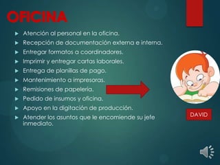  Atención al personal en la oficina.
 Recepción de documentación externa e interna.
 Entregar formatos a coordinadores.
 Imprimir y entregar cartas laborales.
 Entrega de planillas de pago.
 Mantenimiento a impresoras.
 Remisiones de papelería.
 Pedido de insumos y oficina.
 Apoyo en la digitación de producción.
 Atender los asuntos que le encomiende su jefe
inmediato.
DAVID
 