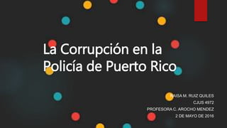 RAISA M. RUIZ QUILES
CJUS 4972
PROFESORA C. AROCHO MENDEZ
2 DE MAYO DE 2016
La Corrupción en la
Policía de Puerto Rico
 