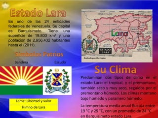 Es uno de las 24 entidades
federales de Venezuela. Su capital
es Barquisimeto. Tiene una
superficie de 19.800 km² y una
población de 2.956.432 habitantes
hasta el (2011).
Bandera Escudo
Lema: Libertad y valor
Himno de Lara
Predominan dos tipos de clima en el
estado Lara: el tropical, y el premontano,
también seco y muy seco, seguidos por el
premontano húmedo. Los climas montano
bajo húmedo y paramero húmedo.
La temperatura media anual fluctúa entre
19 °C y 29 °C, con un promedio de 24 °C
en Barquisimeto estado Lara.
 