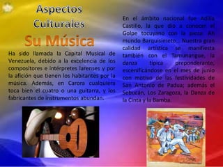 Ha sido llamada la Capital Musical de
Venezuela, debido a la excelencia de los
compositores e intérpretes larenses y por
la afición que tienen los habitantes por la
música. Además, en Carora cualquiera
toca bien el cuatro o una guitarra, y los
fabricantes de instrumentos abundan.
En el ámbito nacional fue Adilia
Castillo, la que dio a conocer el
Golpe tocuyano con la pieza: Ah
mundo Barquisimeto… Nuestra gran
calidad artística se manifiesta
también con el Tamunangue, la
danza típica preponderante,
escenificándose en el mes de junio
con motivo de las festividades de
San Antonio de Padua; además el
Sebucán, Los Zaragoza, la Danza de
la Cinta y la Bamba.
 