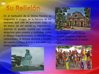 En el Santuario de la Divina Pastora se
resguarda la imagen de la Patrona de los
larenses, que sale en procesión cada 14
de enero, de ahí reviste su importancia.
Además el pueblo cuenta con grandes
atractivos para propios y visitantes como
el Museo Arquidiocesano, el Mirador con
restaurantes, la famosa dulcería y tiendas
de suvenir, la Plaza Bolívar y sus calles con
bellas casas coloniales.
La Zaragoza es otra de las
manifestaciones religiosas
que se celebran en el estado
Lara.
 