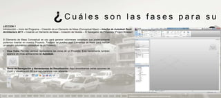 ¿Cuáles                                      son las fases para su
LECCION 1
Introducción – Inicio del Programa – Creación de un Elemento de Masa (Conceptual Mass) – Interfaz de Autodesk Revit
Architecture 2011 – Creando un Elemento de Masa – Creación de Niveles – El Navegador de Proyectos (Project Browser)


El Elemento de Masa Conceptual se usa para generar volúmenes complejos que posteriormente
podemos insertar en nuestro Proyecto. También se pueden usar Elementos de Masa para realizar
                                                                                                                                       aprendizaje                            ?
un estudio volumétrico conceptual de un Proyecto.

•   View Cube. Permite cambiar rápidamente las vistas de un Proyecto. Esta herramienta también
    aparece en otras aplicaciones de Autodesk.




•   Barra de Navegación y Herramientas de Visualización. Aquí encontramos varias opciones de
    Zoom y visualización 3D que estudiaremos más adelante.




                                                                                                               PRESENTACION Y TUTORIA PARA AUTODESK REVIT ARCHITECTURE 2012
 