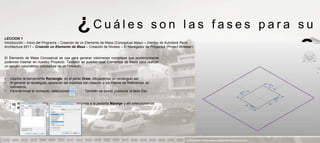 ¿Cuáles                                           son las fases para su
LECCION 1
Introducción – Inicio del Programa – Creación de un Elemento de Masa (Conceptual Mass) – Interfaz de Autodesk Revit
Architecture 2011 – Creando un Elemento de Masa – Creación de Niveles – El Navegador de Proyectos (Project Browser)


El Elemento de Masa Conceptual se usa para generar volúmenes complejos que posteriormente
podemos insertar en nuestro Proyecto. También se pueden usar Elementos de Masa para realizar
                                                                                                                                       aprendizaje                            ?
un estudio volumétrico conceptual de un Proyecto.


•   Usando la herramienta Rectangle en el panel Draw, dibujaremos un rectángulo así:
•   Al generar el rectángulo, aparecen las medidas con relación a los Planos de Referencia, en
    milímetros.
•   Para terminar el comando, seleccionamos.        También se puede presionar la tecla Esc.


•   Si queremos cambiar las unidades a metros, vamos a la pestaña Manage y allí seleccionamos
    Project Units:.




                                                                                                               PRESENTACION Y TUTORIA PARA AUTODESK REVIT ARCHITECTURE 2012
 