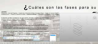 ¿Cuáles                                       son las fases para su
LECCION 1
Introducción – Inicio del Programa – Creación de un Elemento de Masa (Conceptual Mass) – Interfaz de Autodesk Revit
Architecture 2011 – Creando un Elemento de Masa – Creación de Niveles – El Navegador de Proyectos (Project Browser)


El Elemento de Masa Conceptual se usa para generar volúmenes complejos que posteriormente
podemos insertar en nuestro Proyecto. También se pueden usar Elementos de Masa para realizar
                                                                                                                                       aprendizaje                            ?
un estudio volumétrico conceptual de un Proyecto.


•   En el Panel Datum encontramos la herramienta Level               la cual nos permite crear
    diferentes niveles de planos horizontales. Se pueden crear niveles simplemente haciendo clic en
    pantalla. Por ejemplo:
•   También se pueden crear niveles asignándoles una distancia específica. Para ello, utilizamos la
    herramienta Pick Lines (en el Panel de Dibujo), y luego, ingresamos la distancia en el renglón
    Offset:
•   Para ilustrar el uso de niveles, vamos a crear un contorno cualquiera en el Nivel 0, utilizando
    herramientas de dibujo:
•   Seleccionamos el contorno y se activa una pestaña temporal llamada Modify Lines y dentro de
    ella el comando Copy to :



•   Al seleccionarlo se activa la opción Paste - Aligned to Selected Levels:
•   Y este es el resultado
                                                                                                               PRESENTACION Y TUTORIA PARA AUTODESK REVIT ARCHITECTURE 2012
 