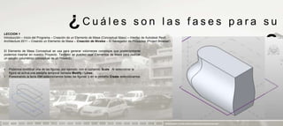 ¿Cuáles                                        son las fases para su
LECCION 1
Introducción – Inicio del Programa – Creación de un Elemento de Masa (Conceptual Mass) – Interfaz de Autodesk Revit
Architecture 2011 – Creando un Elemento de Masa – Creación de Niveles – El Navegador de Proyectos (Project Browser)


El Elemento de Masa Conceptual se usa para generar volúmenes complejos que posteriormente
podemos insertar en nuestro Proyecto. También se pueden usar Elementos de Masa para realizar
                                                                                                                                       aprendizaje                            ?
un estudio volumétrico conceptual de un Proyecto.


•   Podemos modificar una de las figuras, por ejemplo, con el comando Scale . Al seleccionar la
    figura se activa una pestaña temporal llamada Modify / Lines:
•   Presionando la tecla Ctrl seleccionamos todas las figuras, y en la pestaña Create seleccionamos
    Create Form:




                                                                                                               PRESENTACION Y TUTORIA PARA AUTODESK REVIT ARCHITECTURE 2012
 