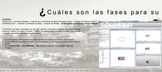 ¿Cuáles                                         son las fases para su
LECCION 1
Introducción – Inicio del Programa – Creación de un Elemento de Masa (Conceptual Mass) – Interfaz de Autodesk Revit
Architecture 2011 – Creando un Elemento de Masa – Creación de Niveles – El Navegador de Proyectos (Project Browser)


El Elemento de Masa Conceptual se usa para generar volúmenes complejos que posteriormente
podemos insertar en nuestro Proyecto. También se pueden usar Elementos de Masa para realizar
                                                                                                                                     aprendizaje                            ?
un estudio volumétrico conceptual de un Proyecto.


•   En el Navegador de Proyectos se pueden apreciar los niveles que creamos anteriormente:
•   Si seleccionamos con doble clic cada nivel, el programa nos llevará a la correspondiente vista en
    planta:
•   En la pestaña View - panel Windows – Tile podemos organizar las diferentes vistas del
    Proyecto:




                                                                                                             PRESENTACION Y TUTORIA PARA AUTODESK REVIT ARCHITECTURE 2012
 