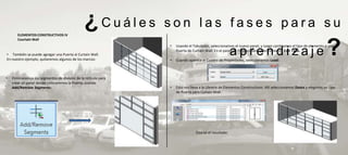 ELEMENTOS CONSTRUCTIVOS IV
                                                ¿Cuáles          son las fases para su
       Courtain Wall



• También se puede agregar una Puerta al Curtain Wall.
En nuestro ejemplo, quitaremos algunos de los marcos:
                                                                 •


                                                                 •
                                                                     Usando el Tabulador, seleccionamos el nuevo panel, y luego cambiamos el tipo de elemento a una

                                                                                                         aprendizaje
                                                                     Puerta de Curtain Wall. En el panel de Propiedades, seleccionemos Edit Type.

                                                                     Cuando aparece el Cuadro de Propiedades, seleccionamos Load:
                                                                                                                                                                   ?
•   Eliminaremos los segmentos de división de la retícula para
    crear un panel donde colocaremos la Puerta, usando
    Add/Remove Segments:                                         •   Esto nos lleva a la Librería de Elementos Constructivos. Allí seleccionamos Doors y elegimos un tipo
                                                                     de Puerta para Curtain Wall:




                                                                                 Este es el resultado:
 
