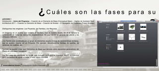 ¿Cuáles                                        son las fases para su
 LECCION 1
 Introducción – Inicio del Programa – Creación de un Elemento de Masa (Conceptual Mass) – Interfaz de Autodesk Revit
 Architecture 2011 – Creando un Elemento de Masa – Creación de Niveles – El Navegador de Proyectos (Project Browser)


 Distinguimos tres renglones: Los Proyectos, las Familias y los Recursos.
                                                                                                                                         aprendizaje                            ?
 Un Proyecto es un archivo que contiene el resultado final de nuestro diseño. En él se aprecia la
 composición de todos los elementos arquitectónicos. Es aquí donde se generan los planos y los
 cómputos métricos.

 Una Familia está constituida por un grupo de elementos arquitectónicos de características similares,
 que se pueden insertar en un Proyecto. Por ejemplo, encontraremos familias de puertas, de
 ventanas, de muebles, etc.

 También se pueden crear aquí Elementos de Masa que servirán como elementos generadores del
 diseño en una etapa conceptual.

 Los Recursos son elementos de ayuda, que incluyen: Lo nuevo de Autodesk REVIT Architecture
 2011, un archivo de Ayuda en línea, y unos videos tutoriales.



/ Universidad de Oriente / Computación Grafica Avanzada I //
                                                                                                                 PRESENTACION Y TUTORIA PARA AUTODESK REVIT ARCHITECTURE 2012
 