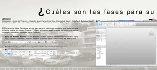 ¿Cuáles                                      son las fases para su
LECCION 1
Introducción – Inicio del Programa – Creación de un Elemento de Masa (Conceptual Mass) – Interfaz de Autodesk Revit
Architecture 2011 – Creando un Elemento de Masa – Creación de Niveles – El Navegador de Proyectos (Project Browser)


El Elemento de Masa Conceptual se usa para generar volúmenes complejos que posteriormente
podemos insertar en nuestro Proyecto. También se pueden usar Elementos de Masa para realizar
                                                                                                                                       aprendizaje                            ?
un estudio volumétrico conceptual de un Proyecto.

•   Barra de Acceso Rápido. En ella tenemos acceso rápido a herramientas frecuentes, como
    Abrir, Guardar, Deshacer y Rehacer. También podemos activar la herramienta 3D View y otras.



•   Pestañas. En las pestañas están organizados todos los comandos del programa.




                                                                                                               PRESENTACION Y TUTORIA PARA AUTODESK REVIT ARCHITECTURE 2012
 