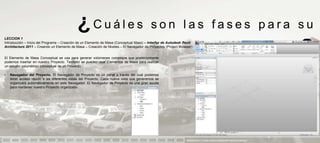 ¿Cuáles                                      son las fases para su
LECCION 1
Introducción – Inicio del Programa – Creación de un Elemento de Masa (Conceptual Mass) – Interfaz de Autodesk Revit
Architecture 2011 – Creando un Elemento de Masa – Creación de Niveles – El Navegador de Proyectos (Project Browser)


El Elemento de Masa Conceptual se usa para generar volúmenes complejos que posteriormente
podemos insertar en nuestro Proyecto. También se pueden usar Elementos de Masa para realizar
                                                                                                                                       aprendizaje                            ?
un estudio volumétrico conceptual de un Proyecto.

•   Navegador del Proyecto. El Navegador de Proyecto es un panel a través del cual podemos
    tener acceso rápido a las diferentes vistas del Proyecto. Cada nueva vista que generemos se
    organizará automáticamente en este Navegador. El Navegador de Proyecto es una gran ayuda
    para mantener nuestro Proyecto organizado.




                                                                                                               PRESENTACION Y TUTORIA PARA AUTODESK REVIT ARCHITECTURE 2012
 