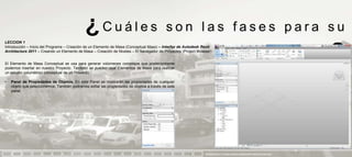 ¿Cuáles                                       son las fases para su
LECCION 1
Introducción – Inicio del Programa – Creación de un Elemento de Masa (Conceptual Mass) – Interfaz de Autodesk Revit
Architecture 2011 – Creando un Elemento de Masa – Creación de Niveles – El Navegador de Proyectos (Project Browser)


El Elemento de Masa Conceptual se usa para generar volúmenes complejos que posteriormente
podemos insertar en nuestro Proyecto. También se pueden usar Elementos de Masa para realizar
                                                                                                                                       aprendizaje                            ?
un estudio volumétrico conceptual de un Proyecto.

•   Panel de Propiedades de Objetos. En este Panel se mostrarán las propiedades de cualquier
    objeto que seleccionemos. También podremos editar las propiedades de objetos a través de este
    panel.




                                                                                                               PRESENTACION Y TUTORIA PARA AUTODESK REVIT ARCHITECTURE 2012
 