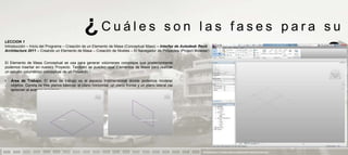 ¿Cuáles                                          son las fases para su
LECCION 1
Introducción – Inicio del Programa – Creación de un Elemento de Masa (Conceptual Mass) – Interfaz de Autodesk Revit
Architecture 2011 – Creando un Elemento de Masa – Creación de Niveles – El Navegador de Proyectos (Project Browser)


El Elemento de Masa Conceptual se usa para generar volúmenes complejos que posteriormente
podemos insertar en nuestro Proyecto. También se pueden usar Elementos de Masa para realizar
                                                                                                                                       aprendizaje                            ?
un estudio volumétrico conceptual de un Proyecto.

•   Área de Trabajo. El área de trabajo es el espacio tridimensional donde podemos modelar
    objetos. Consta de tres planos básicos: el plano horizontal, un plano frontal y un plano lateral (se
    aprecian al acercar el cursor).




                                                                                                               PRESENTACION Y TUTORIA PARA AUTODESK REVIT ARCHITECTURE 2012
 