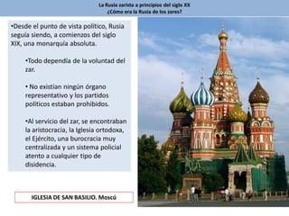 La Rusia zarista a principios del siglo XX
¿Cómo era la Rusia de los zares?
•Desde el punto de vista político, Rusia
seguía siendo, a comienzos del siglo
XIX, una monarquía absoluta.
•Todo dependía de la voluntad del
zar.
• No existían ningún órgano
representativo y los partidos
políticos estaban prohibidos.
•Al servicio del zar, se encontraban
la aristocracia, la Iglesia ortodoxa,
el Ejército, una burocracia muy
centralizada y un sistema policial
atento a cualquier tipo de
disidencia.
IGLESIA DE SAN BASILIO. Moscú
 