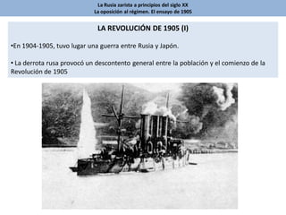 La Rusia zarista a principios del siglo XX
La oposición al régimen. El ensayo de 1905
LA REVOLUCIÓN DE 1905 (I)
•En 1904-1905, tuvo lugar una guerra entre Rusia y Japón.
• La derrota rusa provocó un descontento general entre la población y el comienzo de la
Revolución de 1905
 