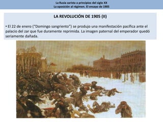 La Rusia zarista a principios del siglo XX
La oposición al régimen. El ensayo de 1905
LA REVOLUCIÓN DE 1905 (II)
• El 22 de enero (“Domingo sangriento”) se produjo una manifestación pacífica ante el
palacio del zar que fue duramente reprimida. La imagen paternal del emperador quedó
seriamente dañada.
 