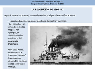 La Rusia zarista a principios del siglo XX
La oposición al régimen. El ensayo de 1905
LA REVOLUCIÓN DE 1905 (III)
•A partir de ese momento, se sucedieron las huelgas y las manifestaciones:
• Las reivindicaciones eran de dos tipos: laborales y políticas.
•Los disturbios se
extendieron a las
tropas. Por
ejemplo, se
amotinaron los
marineros del
acorazado
Potemkin.
•Por toda Rusia,
comenzaron a
formarse “soviets”,
formados por
delegados elegidos
en los centros de
trabajo.
 