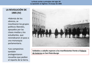 La Rusia zarista a principios del siglo XX
La oposición al régimen. El ensayo de 1905
LA REVOLUCIÓN DE
1905 (IV)
•Además de los
obreros, se
movilizaron los grupos
políticos liberales,
apoyados por las
clases medias y los
estudiantes, que
reivindicaron el paso a
una monarquía
parlamentaria.
•Los campesinos
también
protagonizaron
revueltas que pedían
el reparto de la tierra.
Soldados a caballo esperan a los manifestantes frente al Palacio
de Invierno en San Petersburgo
 
