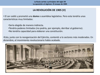 La Rusia zarista a principios del siglo XX
La oposición al régimen. El ensayo de 1905
LA REVOLUCIÓN DE 1905 (V)
• El zar cedió y prometió una duma o asamblea legislativa. Pero esta tendría unas
características muy limitadas:
•Sería elegida de manera indirecta.
•Tendría poderes limitados (no podría, por ejemplo, derribar al gobierno).
•No tendría capacidad para elaborar una constitución.
•Esto, junto con la reorganización del Ejército, contentó a lo sectores más moderados. En
diciembre, el movimiento revolucionario había acabado.
 
