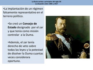 La Rusia zarista a principios del siglo XX
La situación entre 1905 y 1917
•La implantación de un régimen
falsamente representativo en el
terreno político.
•Se creó un Consejo de
Estado designado por el zar
y que tenía como misión
controlar a la Duma.
•Además, el zar tenía
derecho de veto sobre
todas las leyes y la potestad
de disolver la Duma cuantas
veces considerara
oportuno.
 