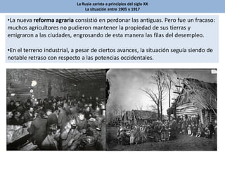 La Rusia zarista a principios del siglo XX
La situación entre 1905 y 1917
•La nueva reforma agraria consistió en perdonar las antiguas. Pero fue un fracaso:
muchos agricultores no pudieron mantener la propiedad de sus tierras y
emigraron a las ciudades, engrosando de esta manera las filas del desempleo.
•En el terreno industrial, a pesar de ciertos avances, la situación seguía siendo de
notable retraso con respecto a las potencias occidentales.
 