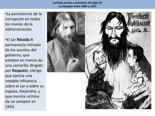 La Rusia zarista a principios del siglo XX
La situación entre 1905 y 1917
•La persistencia de la
corrupción en todos
los niveles de la
Administración.
•El zar Nicolás II
permanecía retirado
de los asuntos del
gobierno, que
estaban en manos de
una camarilla dirigida
por Rasputín, clérigo
que ejercía una
notable influencia
sobre el zar y sobre su
esposa, Alejandra, y
que moriría víctima
de un complot en
1916.
 