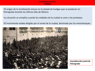 La Revolución de 1917
FEBRERO
•El origen de la movilización estuvo en la oleada de huelgas que se producen en
Petrogrado durante los últimos días de febrero.
•La situación se complica cuando los soldados de la ciudad se unen a las protestas.
•El movimiento estaba dirigido por el soviet de la ciudad, dominado por los mencheviques.
Asamblea del soviet de
Petrogrado
 