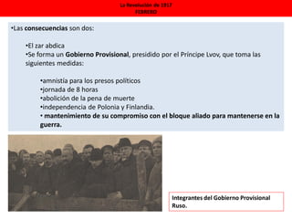 La Revolución de 1917
FEBRERO
•Las consecuencias son dos:
•El zar abdica
•Se forma un Gobierno Provisional, presidido por el Príncipe Lvov, que toma las
siguientes medidas:
•amnistía para los presos políticos
•jornada de 8 horas
•abolición de la pena de muerte
•independencia de Polonia y Finlandia.
• mantenimiento de su compromiso con el bloque aliado para mantenerse en la
guerra.
Integrantes del Gobierno Provisional
Ruso.
 
