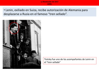 La Revolución de 1917
ABRIL
• Lenin, exiliado en Suiza, recibe autorización de Alemania para
desplazarse a Rusia en el famoso “tren sellado”.
Trotsky fue uno de los acompañantes de Lenin en
el “tren sellado”
 