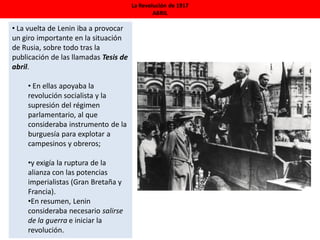 La Revolución de 1917
ABRIL
• La vuelta de Lenin iba a provocar
un giro importante en la situación
de Rusia, sobre todo tras la
publicación de las llamadas Tesis de
abril.
• En ellas apoyaba la
revolución socialista y la
supresión del régimen
parlamentario, al que
consideraba instrumento de la
burguesía para explotar a
campesinos y obreros;
•y exigía la ruptura de la
alianza con las potencias
imperialistas (Gran Bretaña y
Francia).
•En resumen, Lenin
consideraba necesario salirse
de la guerra e iniciar la
revolución.
 
