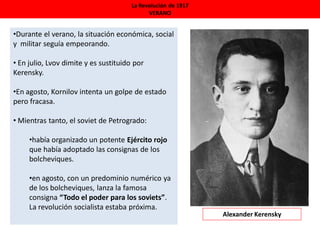 La Revolución de 1917
VERANO
•Durante el verano, la situación económica, social
y militar seguía empeorando.
• En julio, Lvov dimite y es sustituido por
Kerensky.
•En agosto, Kornilov intenta un golpe de estado
pero fracasa.
• Mientras tanto, el soviet de Petrogrado:
•había organizado un potente Ejército rojo
que había adoptado las consignas de los
bolcheviques.
•en agosto, con un predominio numérico ya
de los bolcheviques, lanza la famosa
consigna “Todo el poder para los soviets”.
La revolución socialista estaba próxima.
Alexander Kerensky
 