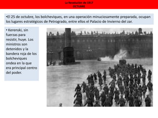 La Revolución de 1917
OCTUBRE
•El 25 de octubre, los bolcheviques, en una operación minuciosamente preparada, ocupan
los lugares estratégicos de Petrogrado, entre ellos el Palacio de Invierno del zar.
• Kerenski, sin
fuerzas para
resistir, huye. Los
ministros son
detenidos y la
bandera roja de los
bolcheviques
ondea en la que
era principal centro
del poder.
 