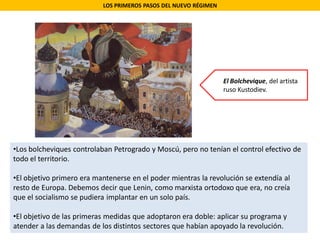 LOS PRIMEROS PASOS DEL NUEVO RÉGIMEN
•Los bolcheviques controlaban Petrogrado y Moscú, pero no tenían el control efectivo de
todo el territorio.
•El objetivo primero era mantenerse en el poder mientras la revolución se extendía al
resto de Europa. Debemos decir que Lenin, como marxista ortodoxo que era, no creía
que el socialismo se pudiera implantar en un solo país.
•El objetivo de las primeras medidas que adoptaron era doble: aplicar su programa y
atender a las demandas de los distintos sectores que habían apoyado la revolución.
El Bolchevique, del artista
ruso Kustodiev.
 